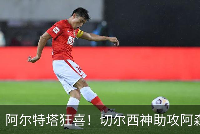 阿尔特塔狂喜！切尔西神助攻阿森纳！1.3 亿世界杯神锋或将空降